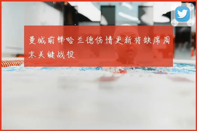 曼城前锋哈兰德伤情更新将缺席周末关键战役