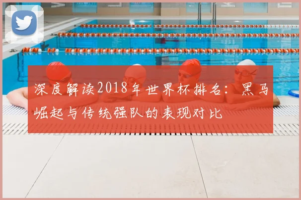 深度解读2018年世界杯排名：黑马崛起与传统强队的表现对比