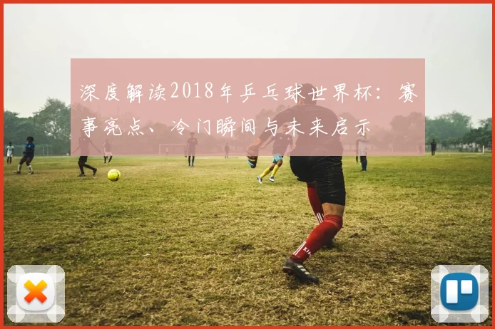 深度解读2018年乒乓球世界杯：赛事亮点、冷门瞬间与未来启示