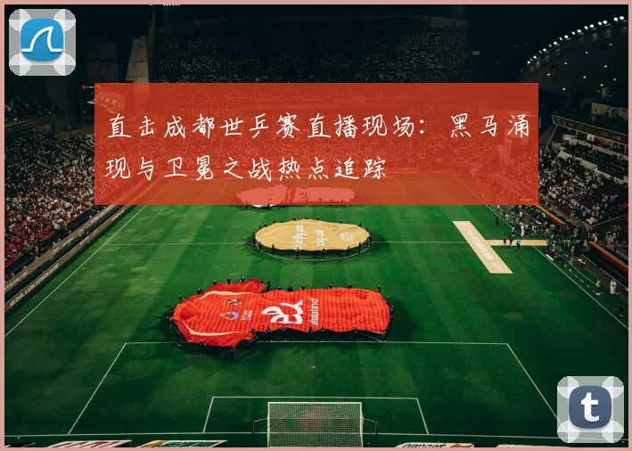 直击成都世乒赛直播现场：黑马涌现与卫冕之战热点追踪