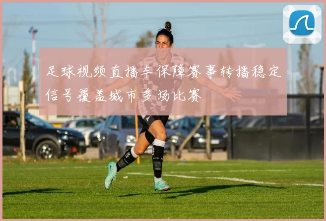 足球视频直播车保障赛事转播稳定信号覆盖城市多场比赛