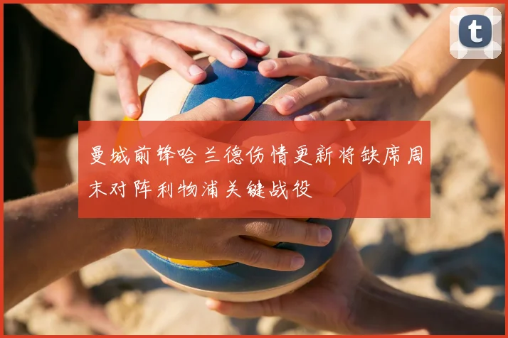 曼城前锋哈兰德伤情更新将缺席周末对阵利物浦关键战役