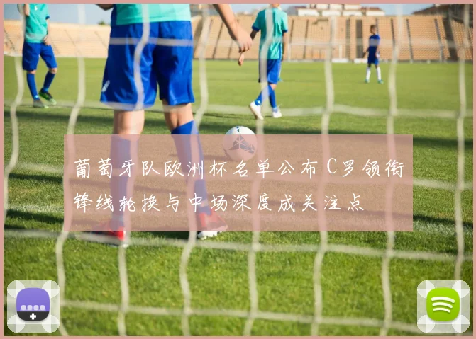 葡萄牙队欧洲杯名单公布 C罗领衔锋线轮换与中场深度成关注点