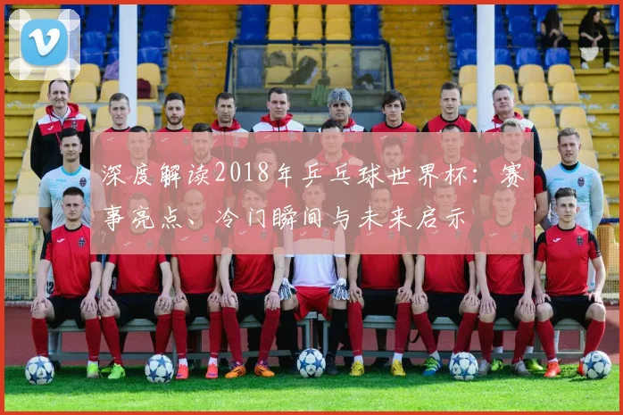 深度解读2018年乒乓球世界杯：赛事亮点、冷门瞬间与未来启示